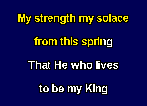 My strength my solace

from this spring
That He who lives

to be my King
