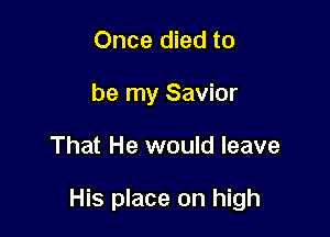 Once died to
be my Savior

That He would leave

His place on high