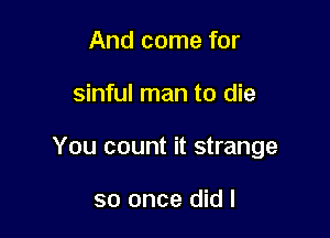 And come for

sinful man to die

You count it strange

so once did I
