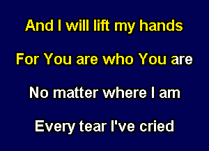 And I will lift my hands

For You are who You are
No matter where I am

Every tear I've cried