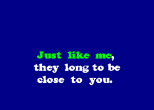 Just like me,
they long to be
close to you.