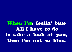 When Pm Eeelin' blue

All I have to do
is take a look at you,
then I'm not so blue.