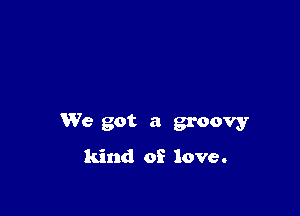 We got a groovy
kind of love.