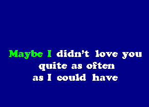 Maybe I didn't love you
quite as often
as I could have