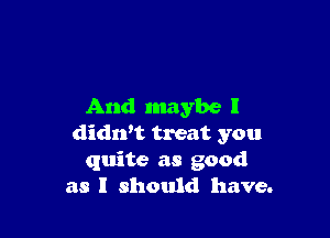 And maybe I

didn't treat you
quite as good
as I should have.