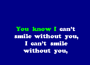 You know I can't

smile Without you,
I carft smile
Without you,