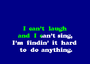 I can't laugh

and l carft sing,
I'm Eindin' it hard
to do anything.