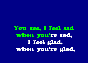 You see, I feel sad

When you're sad,
I feel glad,
When you're glad,