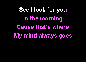 See I look for you
In the morning
Cause that's where

My mind always goes