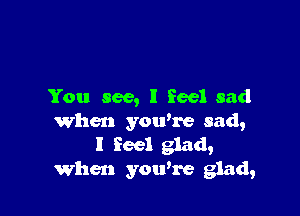 You see, I feel sad

When you're sad,
I feel glad,
When you're glad,