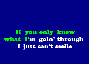 If you only knew
what I'm goitf through
I just carft smile