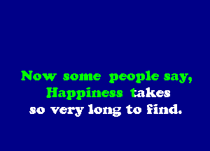 Now some people say,
Happiness takes
so very long to find.