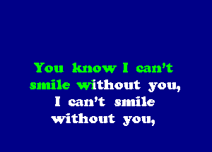 You know I carvt

smile Without you,
I cawt smile
Without you,