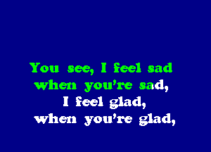 You see, I feel sad

When ymvre sad,
I feel glad,
When you're glad,