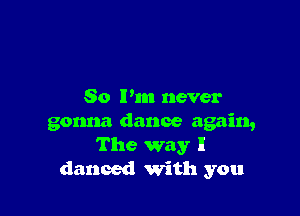 So I'm never

gonna dance again,
The way I
danced with you