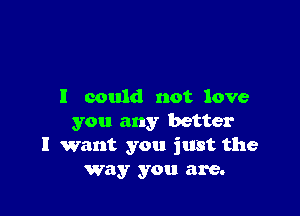 I could not love

you any better
I want you just the
Way you are.