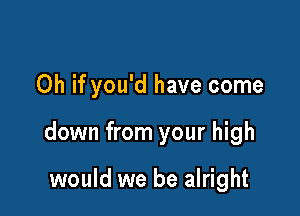 Oh if you'd have come

down from your high

would we be alright