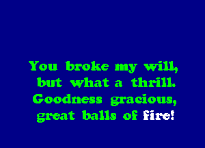 You broke my will,

but what a thrill.
Goodness gracious,
great balls of fire!