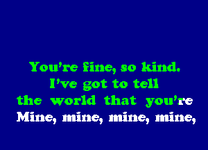 You're fine, so kind.
I've got to tell
the world that you're
Mine, mine, mine, mine,