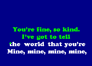 You're fine, so kind.
I've got to tell
the world that you're
Mine, mine, mine, mine,