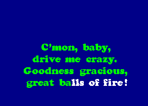 C'mon, baby,

drive me crazy.
Goodness gracious,
great balls of fire!