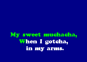 My sweet muchacha,
When I gotcha,
in my arms.