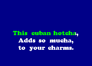 This cuban hotcha,
Adds so mucha,
to your charms.