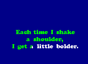 Each time I shake
a shoulder,
I get a little bolder.