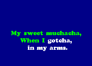 My sweet muchacha,
When I gotcha,
in my arms.
