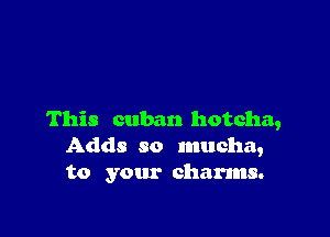 This cuban hotcha,
Adds so mucha,
to your charms.