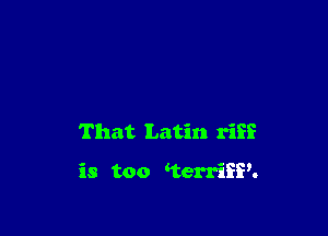 That Latin riff

is too terriSP.
