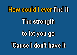 How could I everfmd it

The strength

to let you go

'Cause I don't have it