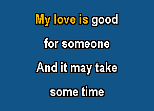 My love is good

for someone
And it may take

some time