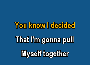 You knowl decided

That I'm gonna pull

Myself together