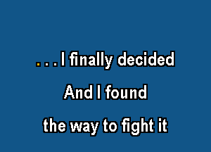 . . . I finally decided
And I found

the way to fight it