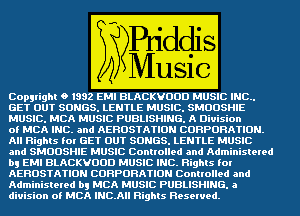 CopyrighIH 0 1332 EMI BLACKVOOD MUSIC AINC..
GETLOUTI SONGSILENTLE MUSIC!SMOOSHIE

MUSICIMCA MUSIC PUBLISHING. 'A DIVISIon

oI MCA' INCT- and AEROSTATION ACOBPOFIATION.
AII BighIs for '16ETLOUTISONGSILENTLEWMUSIC
and SMOOSHIE MUSICA Controlled Aaqdi'dminisIered
b? EMI BLACKVOOD MUSIC INCIRigIIIs for
AEBQSTATION CORPORATION Controlled and
AdminisIered b! MCA MUSICd PUBLISHING. a

diI'Iiiion oI MCA 'INCYAII RighIs Reserved.