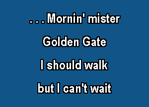 . . . Mornin' mister

Golden Gate
I should walk

but I can't wait