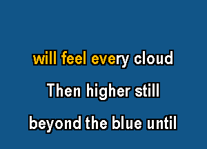 will feel every cloud

Then higher still
beyond the blue until