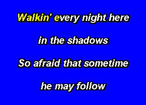 Walkin' every night here

in the shadows
So afraid that sometime

he may follow