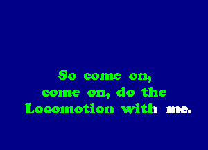 So come on,
come on, do the
Locomotion 'With me.