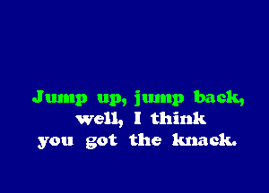 Jump up, jump back,
well, I think
you got the knack.