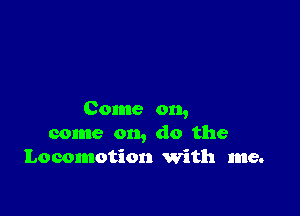 Come on,
come on, do the
Locomotion with me.