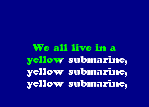 We all live in a

yellow submarine,
yellow subnmrine,
yellow submarine,