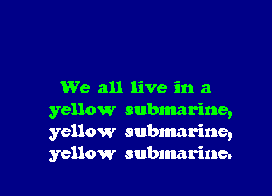 We all live in a

yellow submarine,
yellow subnmrine,
yellow submarine.