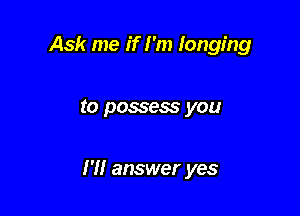 Ask me if I'm longing

to possess you

I'll answer yes