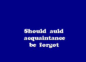 Should auld
acquaintance
be forgot