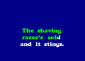 The shaving
razoxds cold
and it stings.