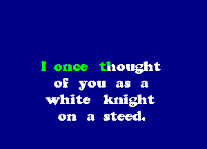 I once thought

of you as a
White knight
on a steed.