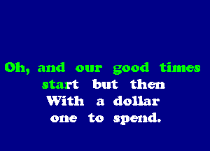 Oh, and our good times

start but then

With a dollar
one to spend.