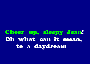 Cheer up, sleepy Jean!
Oh what can it mean,
to a daydream
